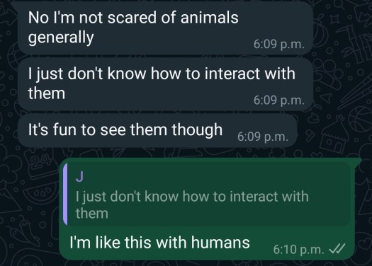 "No I'm not scared of animals generally, I just don't know how to interact with them. It's fun to see them though," my friend said.
"I'm like this with humans," I responded.